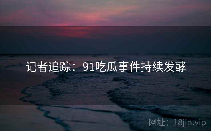 记者追踪：91吃瓜事件持续发酵
